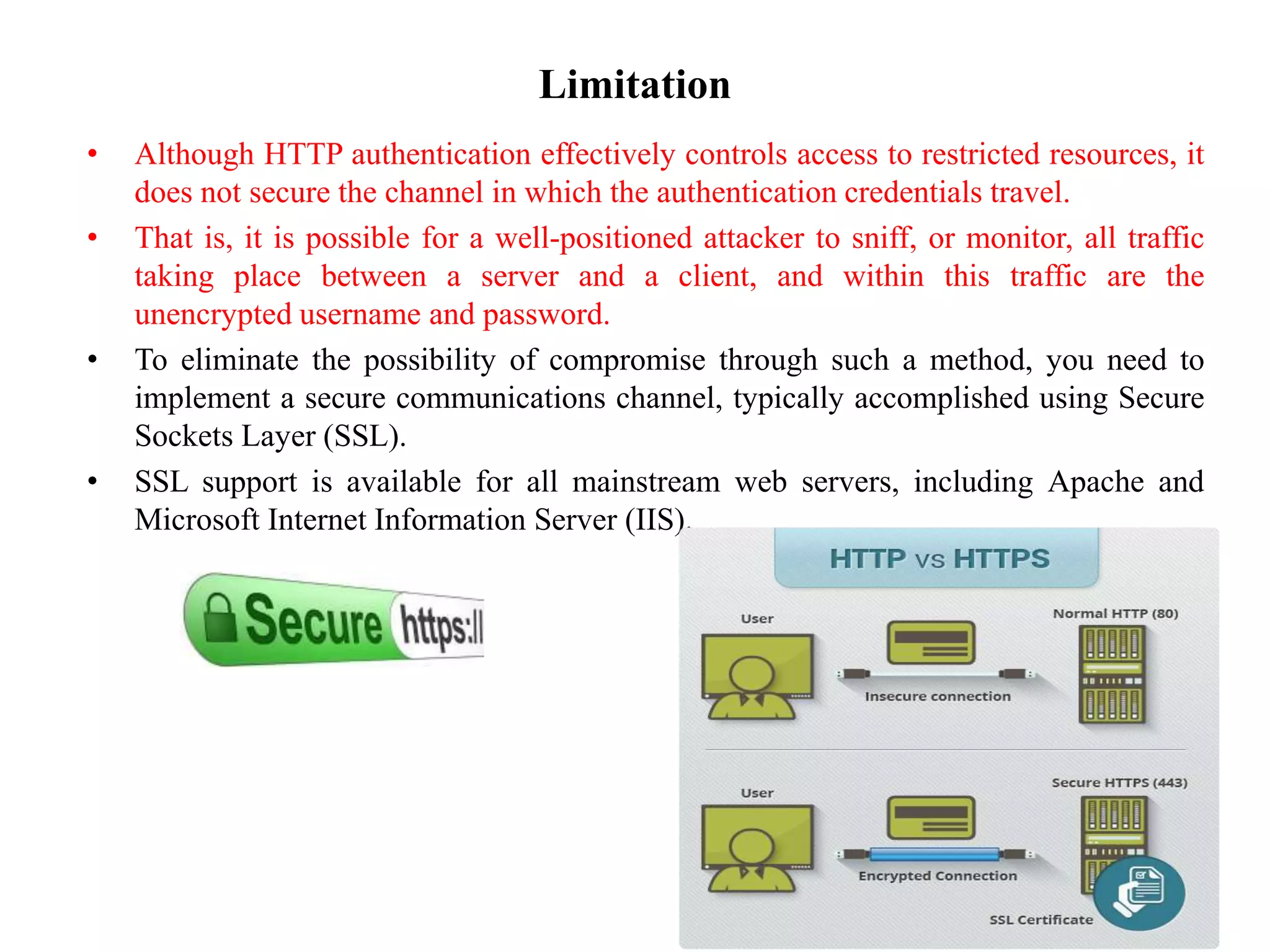 Limitation
• Although HTTP authentication effectively controls access to restricted resources, it
does not secure the channel in which the authentication credentials travel.
• That is, it is possible for a well-positioned attacker to sniff, or monitor, all traffic
taking place between a server and a client, and within this traffic are the
unencrypted username and password.
• To eliminate the possibility of compromise through such a method, you need to
implement a secure communications channel, typically accomplished using Secure
Sockets Layer (SSL).
• SSL support is available for all mainstream web servers, including Apache and
Microsoft Internet Information Server (IIS).
 