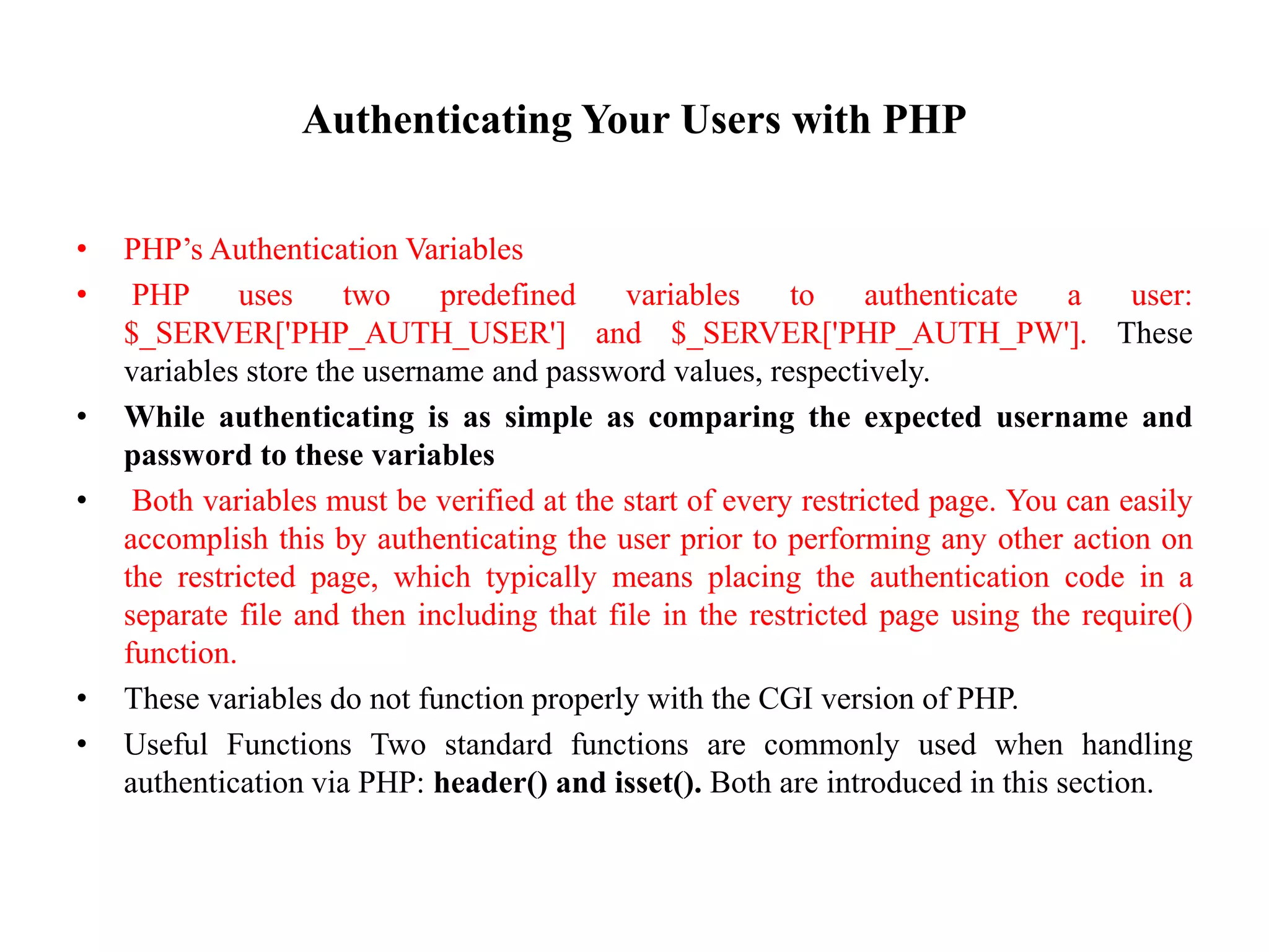 Authenticating Your Users with PHP
• PHP’s Authentication Variables
• PHP uses two predefined variables to authenticate a user:
$_SERVER['PHP_AUTH_USER'] and $_SERVER['PHP_AUTH_PW']. These
variables store the username and password values, respectively.
• While authenticating is as simple as comparing the expected username and
password to these variables
• Both variables must be verified at the start of every restricted page. You can easily
accomplish this by authenticating the user prior to performing any other action on
the restricted page, which typically means placing the authentication code in a
separate file and then including that file in the restricted page using the require()
function.
• These variables do not function properly with the CGI version of PHP.
• Useful Functions Two standard functions are commonly used when handling
authentication via PHP: header() and isset(). Both are introduced in this section.
 