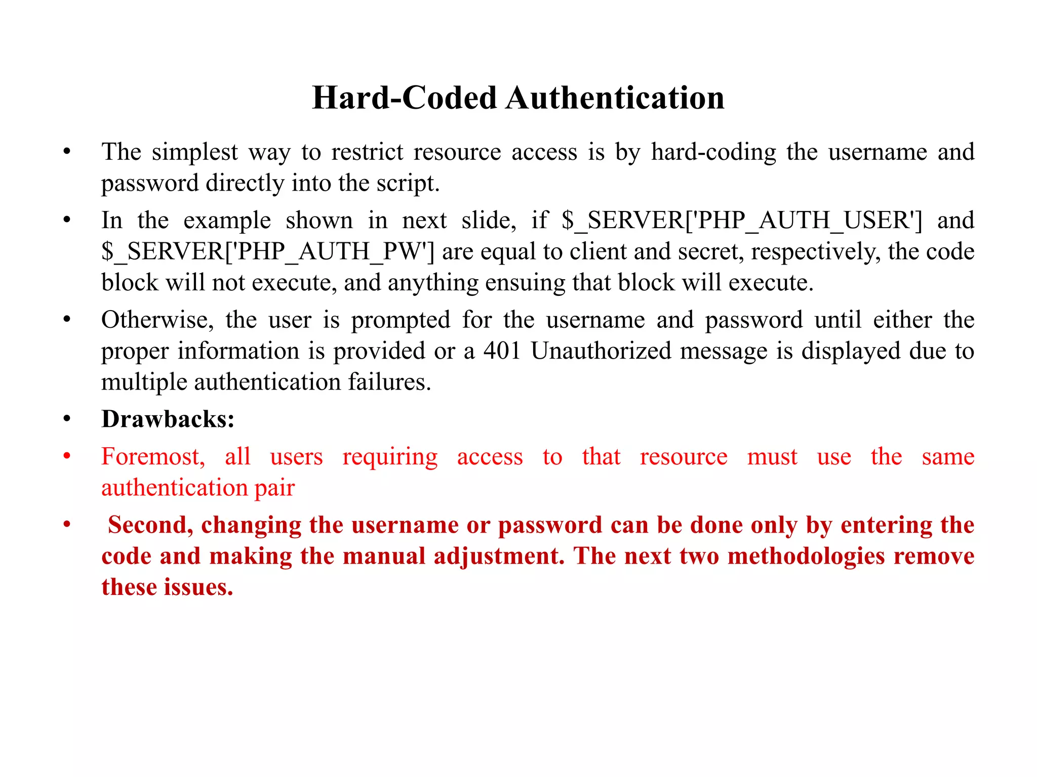 Hard-Coded Authentication
• The simplest way to restrict resource access is by hard-coding the username and
password directly into the script.
• In the example shown in next slide, if $_SERVER['PHP_AUTH_USER'] and
$_SERVER['PHP_AUTH_PW'] are equal to client and secret, respectively, the code
block will not execute, and anything ensuing that block will execute.
• Otherwise, the user is prompted for the username and password until either the
proper information is provided or a 401 Unauthorized message is displayed due to
multiple authentication failures.
• Drawbacks:
• Foremost, all users requiring access to that resource must use the same
authentication pair
• Second, changing the username or password can be done only by entering the
code and making the manual adjustment. The next two methodologies remove
these issues.
 