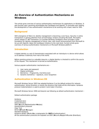 An Overview of Authentication Mechanisms on
Windows

This article gives overview of various authentication mechanisms for applications on Windows. It
also touches upon upcoming technologies like CardSapce and OpenID. It concludes with relating
the development of new authentication mechanisms to be evolving with a basic need for SSO.


Background

With emergence of Web 2.0, identity management is becoming a core focus. Security in online
transactions is gaining attention from all technology vendors including Microsoft. Microsoft's
recent release of .NET framework 3.0 includes Windows CardSpace which provides a solid
foundation for identity management of future. Also, with recent announcement from Microsoft to
tie-up with OpenID, takes the CardSpace initiative to the next level. Current article gives
overview of various authentication mechanisms on Microsoft Windows platform.


Introduction

A digital identity is a set of characteristics associated with an individual or a device which allows
us to address it distinctly from rest of the world.

Before granting access to a valuable resource, a digital identity is checked to confirm the source
of the request. This mechanism is termed as authentication.

Various popular authentication mechanisms are –

    1.   User name and password
    2.   Digital certificates
    3.   Biometrics – Fingerprints, Iris/retina scan
    4.   Dynamic biometrics – signature, voice recognition


Authentication in Windows OS

Microsoft Windows Server 2003 has adopted Kerberos 5 as the default protocol for network
authentication. Active Directory is merely the directory that holds all the information. Kerberos
protocol implementation is used to protect it and make it function.

Microsoft Windows Server 2000 and beyond use following as default authentication mechanism -

Default authentication package

Kerberos
Credential store
Active Directory
SAM (Security Authentication Module)
Authentication protocols
Clear Text
NTLM (NT LAN Manager)
Standard Kerberos
Kerberos PKINIT (Public Key cryptography for INITial Authentication)
All the authentication protocols are exposed via SSPI (Security Support Provider Interface).



                                                                                                    1
 