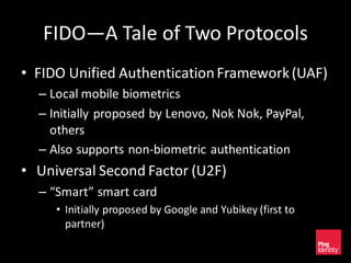 FIDO—A Tale of Two Protocols
• FIDO Unified AuthenticationFramework(UAF)
– Local mobile biometrics
– Initially proposed by Lenovo, Nok Nok, PayPal,
others
– Also supports non-biometric authentication
• Universal Second Factor (U2F)
– “Smart” smart card
• Initially proposed by Google and Yubikey (first to
partner)
 