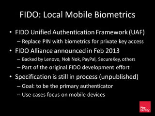 FIDO: Local Mobile Biometrics
• FIDO Unified AuthenticationFramework(UAF)
– Replace PIN with biometrics for private key access
• FIDO Alliance announcedin Feb 2013
– Backed by Lenovo, Nok Nok, PayPal, SecureKey, others
– Part of the original FIDO development effort
• Specification is still in process (unpublished)
– Goal: to be the primary authenticator
– Use cases focus on mobile devices
 