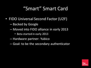 “Smart” Smart Card
• FIDO Universal Second Factor (U2F)
– Backed by Google
– Moved into FIDO alliance in early 2013
• Beta started in early 2013
– Hardware partner: Yubico
– Goal: to be the secondary authenticator
 
