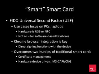 “Smart” Smart Card
• FIDO Universal Second Factor (U2F)
– Use cases focus on PCs, laptops
• Hardware is USB or NFC
• Not so – for software-based keystores
– Chrome browser integration is key
• Direct signing functions with the device
– Overcomes two hurdles of traditional smart cards
• Certificate management
• Hardware device drivers, MS-CAPI/CNG
 