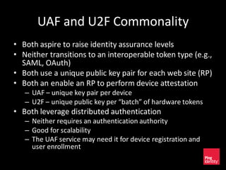 UAF and U2F Commonality
• Both aspire to raise identity assurance levels
• Neither transitions to an interoperable token type (e.g.,
SAML, OAuth)
• Both use a unique public key pair for each web site (RP)
• Both an enable an RP to perform device attestation
– UAF – unique key pair per device
– U2F – unique public key per “batch” of hardware tokens
• Both leverage distributed authentication
– Neither requires an authentication authority
– Good for scalability
– The UAF service may need it for device registration and
user enrollment
 