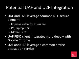 Potential UAF and U2F Integration
• UAF and U2F leverage common NFC secure
element
– Improves identity assurance
– PC, laptop: USB
– Mobile: NFC
• UAF FIDO client integrates more deeply with
Google Chrome
• U2F and UAF leverage a common device
attestation service
 