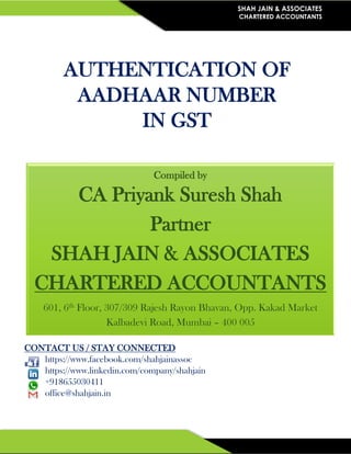 SHAH JAIN & ASSOCIATES
CHARTERED ACCOUNTANTS
AUTHENTICATION OF
AADHAAR NUMBER
IN GST
CONTACT US / STAY CONNECTED
https://www.facebook.com/shahjainassoc
https://www.linkedin.com/company/shahjain
+918655030411
office@shahjain.in
Compiled by
CA Priyank Suresh Shah
Partner
SHAH JAIN & ASSOCIATES
CHARTERED ACCOUNTANTS
601, 6th Floor, 307/309 Rajesh Rayon Bhavan, Opp. Kakad Market
Kalbadevi Road, Mumbai – 400 005
 