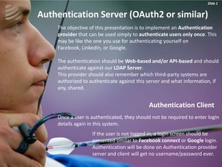 Slide 1
                                                                      Slide 1


Authentication Server (OAuth2 or similar)
    The objective of this presentation is to implement an Authentication
    provider that can be used simply to authenticate users only once. This
    may be like the one you use for authenticating yourself on
    Facebook, LinkedIn, or Google.

    The authentication should be Web-based and/or API-based and should
    authenticate against our LDAP Server.
    This provider should also remember which third-party systems are
    authorized to authenticate against this server and what information, if
    any, shared.


                                            Authentication Client
    Once a user is authenticated, they should not be required to enter login
    details again in this system.
                   If the user is not logged in, a login screen should be
                   presented similar to Facebook connect or Google login.
                   Authentication will be done on Authentication provider
                   server and client will get no username/password ever.
 