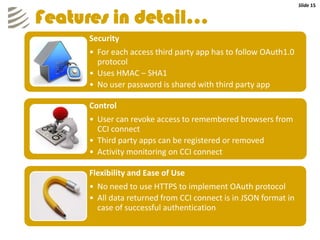 Slide 15


Features in detail…
     Security
     • For each access third party app has to follow OAuth1.0
       protocol
     • Uses HMAC – SHA1
     • No user password is shared with third party app

     Control
     • User can revoke access to remembered browsers from
       CCI connect
     • Third party apps can be registered or removed
     • Activity monitoring on CCI connect

     Flexibility and Ease of Use
     • No need to use HTTPS to implement OAuth protocol
     • All data returned from CCI connect is in JSON format in
       case of successful authentication
 