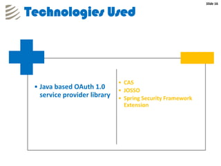 Slide 16


Technologies Used




                              • CAS
 • Java based OAuth 1.0       • JOSSO
   service provider library   • Spring Security Framework
                                Extension
 