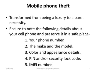 Mobile phone theft
• Transformed from being a luxury to a bare
necessity.
• Ensure to note the following details about
your cell phone and preserve it in a safe place-
1. Your phone number.
2. The make and the model.
3. Color and appearance details.
4. PIN and/or security lock code.
5. IMEI number.
8/19/2019 Prachi-31603216 (NIT Kurukshetra) 11
 