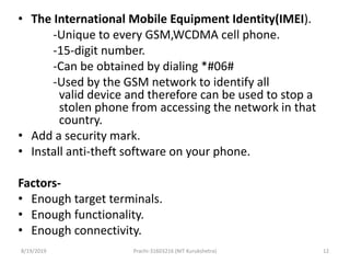 • The International Mobile Equipment Identity(IMEI).
-Unique to every GSM,WCDMA cell phone.
-15-digit number.
-Can be obtained by dialing *#06#
-Used by the GSM network to identify all
valid device and therefore can be used to stop a
stolen phone from accessing the network in that
country.
• Add a security mark.
• Install anti-theft software on your phone.
Factors-
• Enough target terminals.
• Enough functionality.
• Enough connectivity.
8/19/2019 Prachi-31603216 (NIT Kurukshetra) 12
 