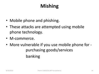 Mishing
• Mobile phone and phishing.
• These attacks are attempted using mobile
phone technology.
• M-commerce.
• More vulnerable if you use mobile phone for -
purchasing goods/services
banking
8/19/2019 Prachi-31603216 (NIT Kurukshetra) 14
 