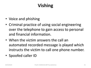 Vishing
• Voice and phishing
• Criminal practice of using social engineering
over the telephone to gain access to personal
and financial information.
• When the victim answers the call an
automated recorded message is played which
instructs the victim to call one phone number.
• Spoofed caller ID
8/19/2019 Prachi-31603216 (NIT Kurukshetra) 15
 