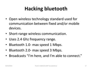 Hacking bluetooth
• Open wireless technology standard used for
communication between fixed and/or mobile
devices.
• Short-range wireless communication.
• Uses 2.4 Ghz frequency range.
• Bluetooth 1.0- max speed 1 Mbps.
• Bluetooth 2.0- max speed 3 Mbps.
• Broadcasts “I’m here, and I’m able to connect.”
8/19/2019 Prachi-31603216 (NIT Kurukshetra) 17
 