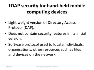 LDAP security for hand-held mobile
computing devices
• Light weight version of Directory Access
Protocol (DAP).
• Does not contain security features in its initial
version.
• Software protocol used to locate individuals,
organisations, other resources such as files
and devices on the network.
8/19/2019 Prachi-31603216 (NIT Kurukshetra) 6
 