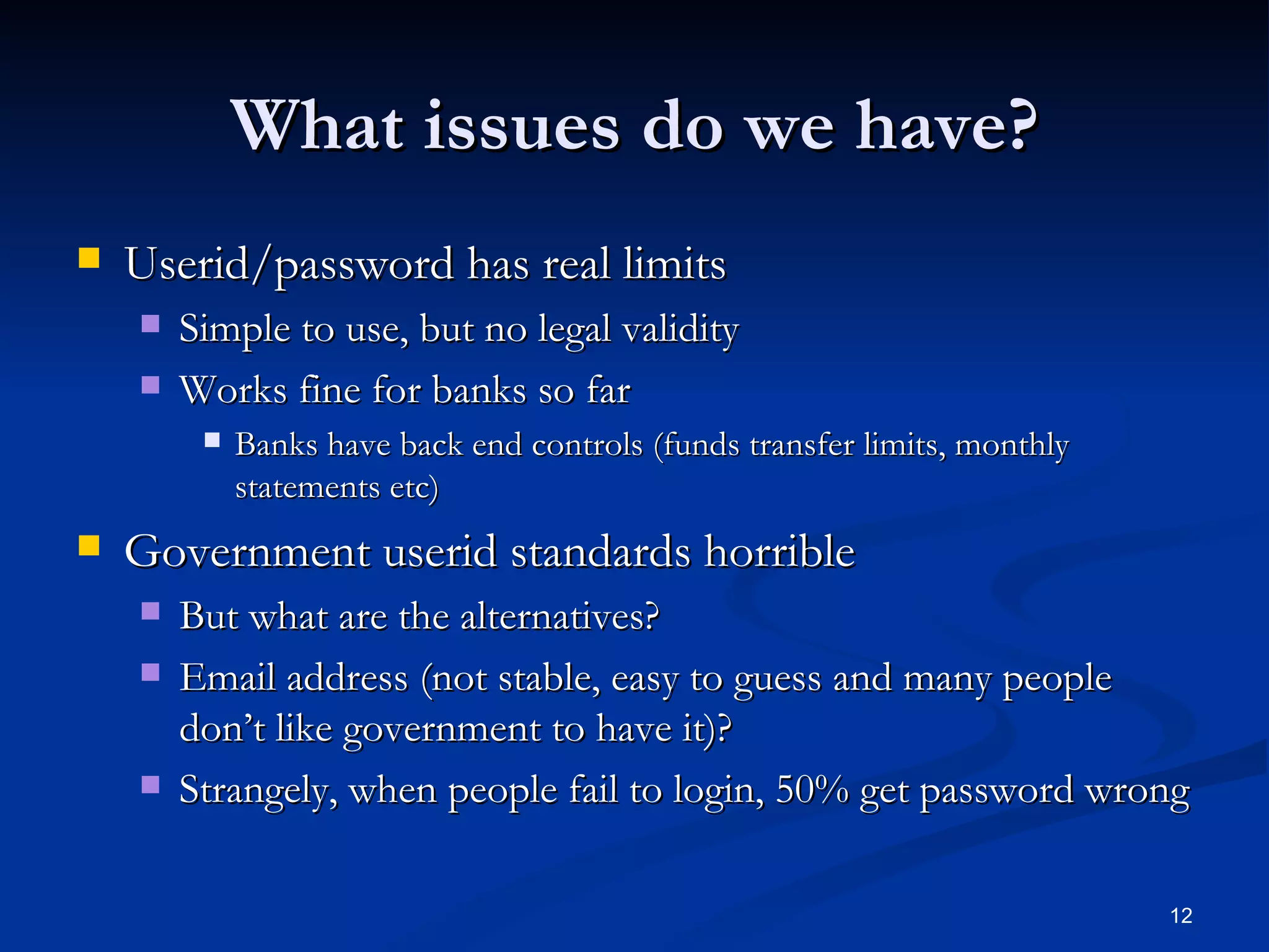 What issues do we have? Userid/password has real limits Simple to use, but no legal validity Works fine for banks so far Banks have back end controls (funds transfer limits, monthly statements etc) Government userid standards horrible But what are the alternatives? Email address (not stable, easy to guess and many people don’t like government to have it)? Strangely, when people fail to login, 50% get password wrong 