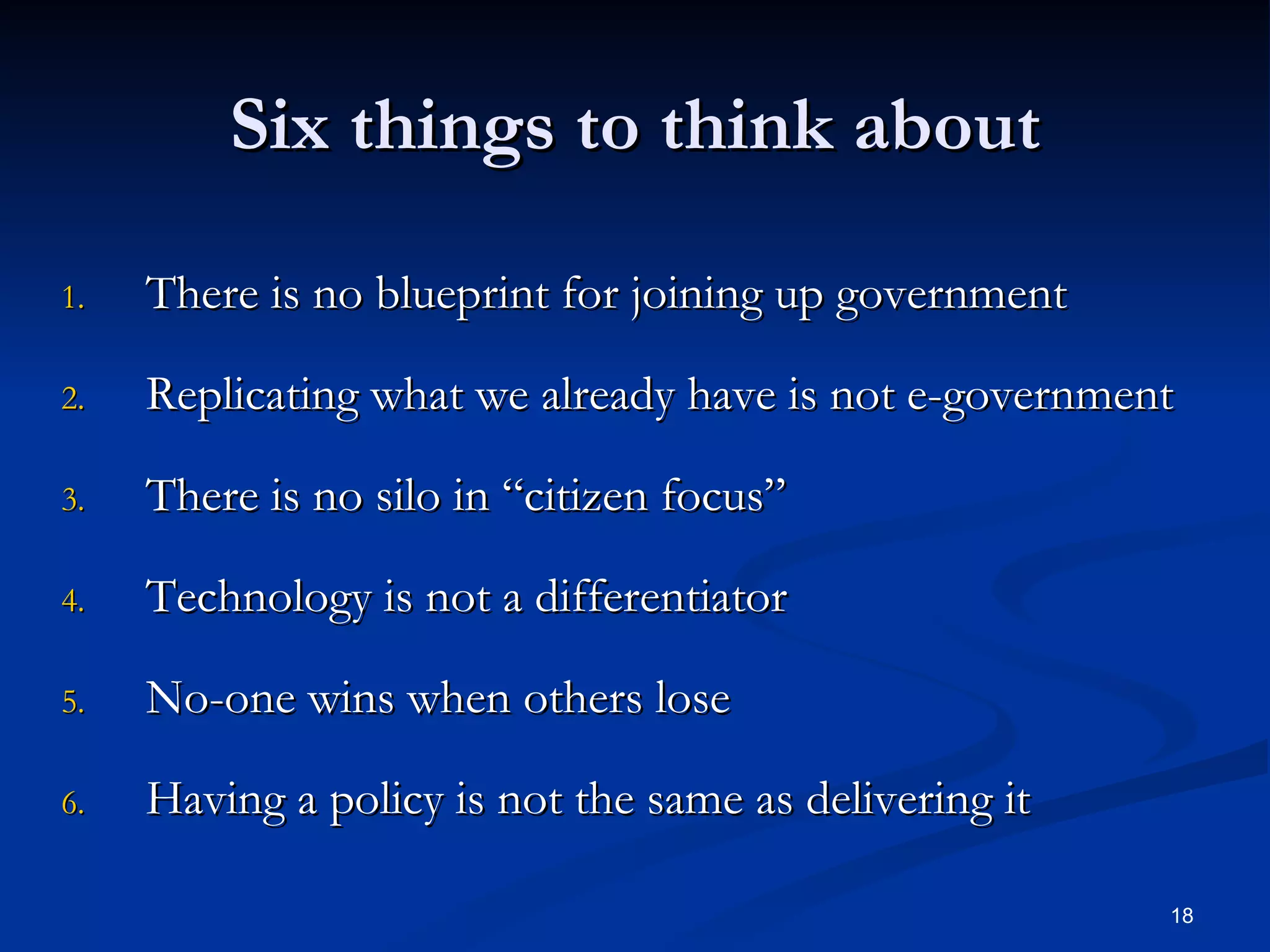 Six things to think about There is no blueprint for joining up government Replicating what we already have is not e-government There is no silo in “citizen focus” Technology is not a differentiator No-one wins when others lose Having a policy is not the same as delivering it 