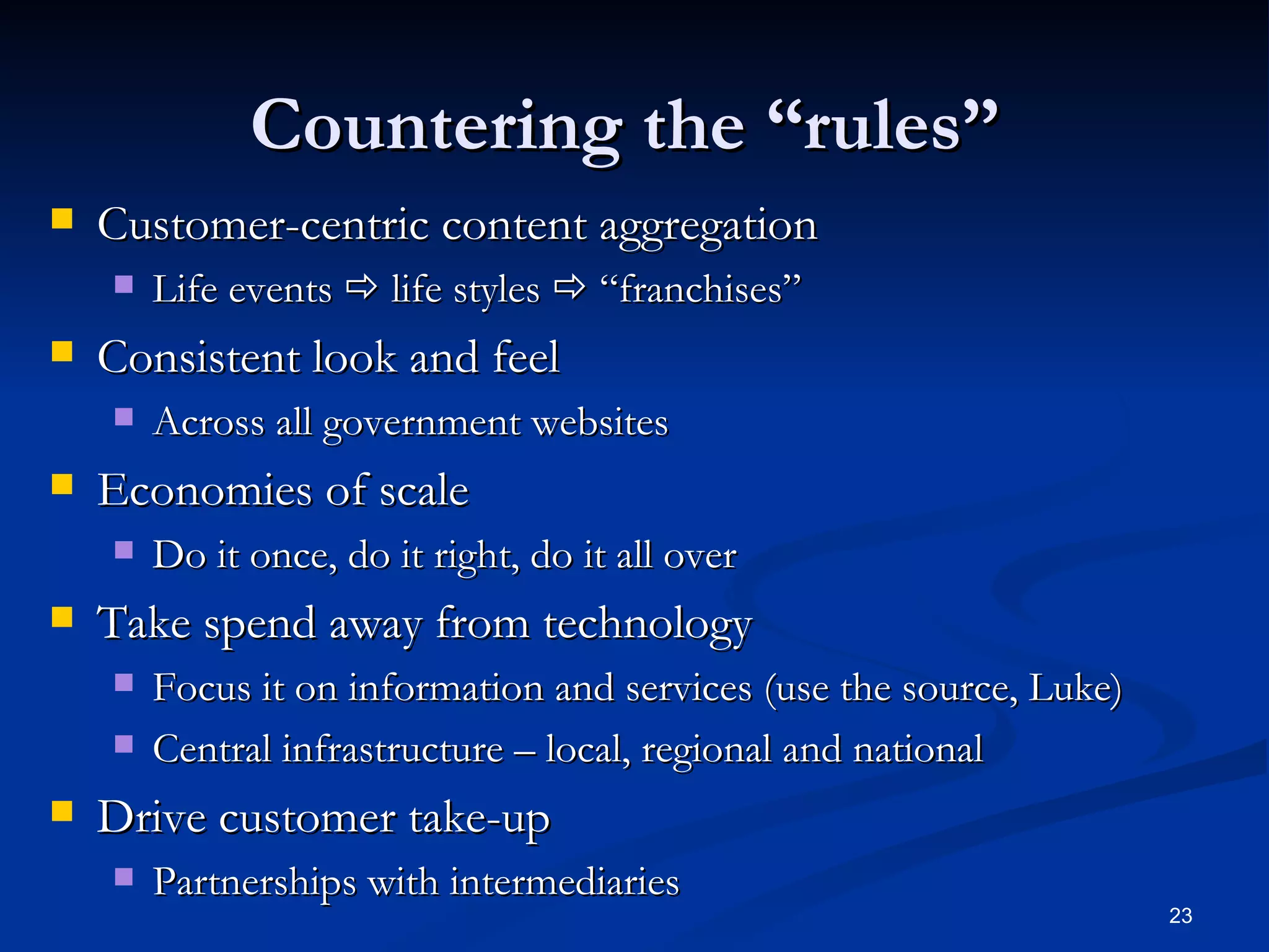 Countering the “rules”  Customer-centric content aggregation  Life events    life styles    “franchises” Consistent look and feel  Across all government websites Economies of scale Do it once, do it right, do it all over Take spend away from technology Focus it on information and services (use the source, Luke) Central infrastructure – local, regional and national Drive customer take-up Partnerships with intermediaries 