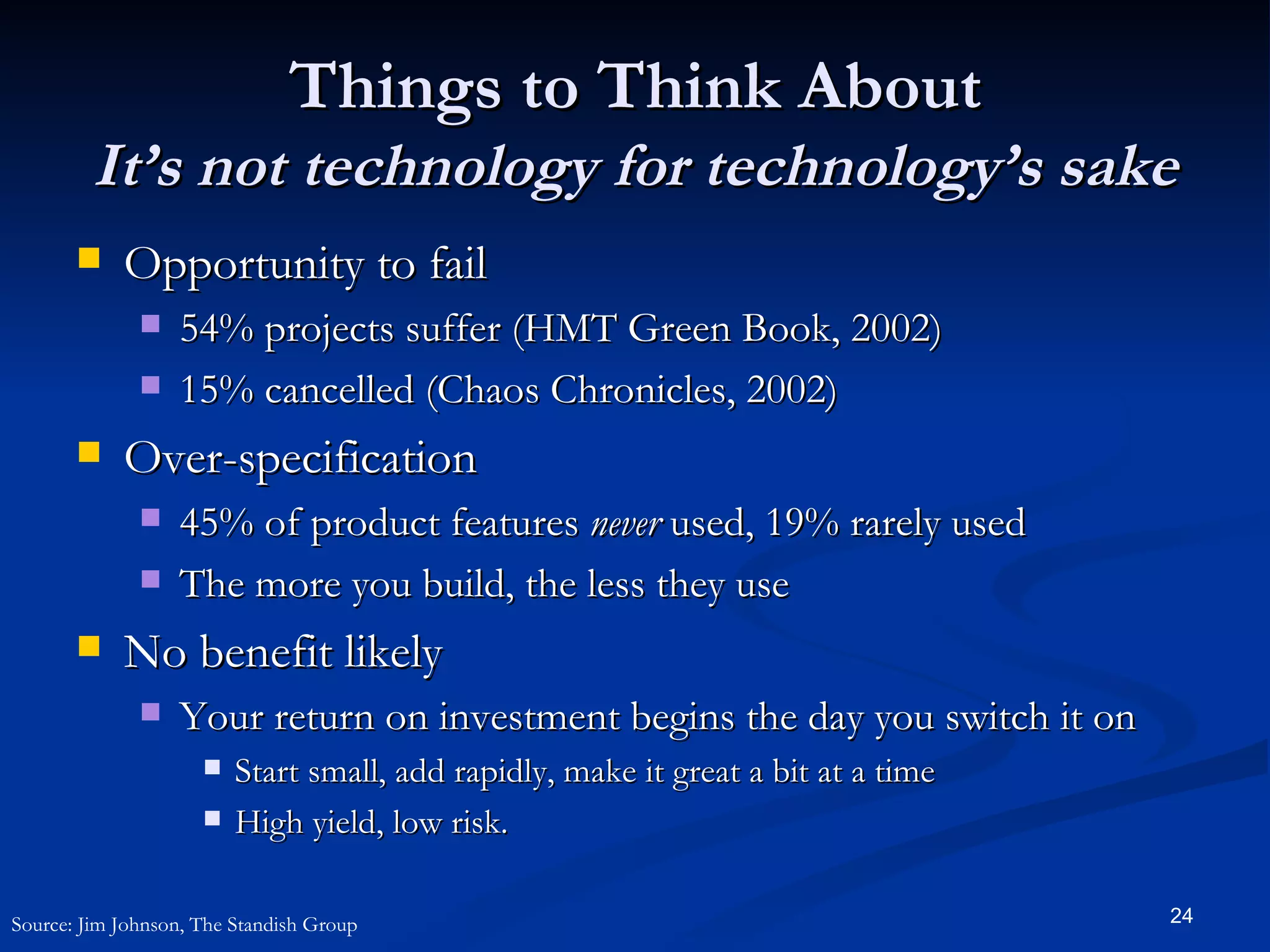 Things to Think About It’s not technology for technology’s sake Opportunity to fail 54% projects suffer (HMT Green Book, 2002) 15% cancelled (Chaos Chronicles, 2002) Over-specification 45% of product features  never  used, 19% rarely used The more you build, the less they use No benefit likely Your return on investment begins the day you switch it on Start small, add rapidly, make it great a bit at a time High yield, low risk. Source: Jim Johnson, The Standish Group 