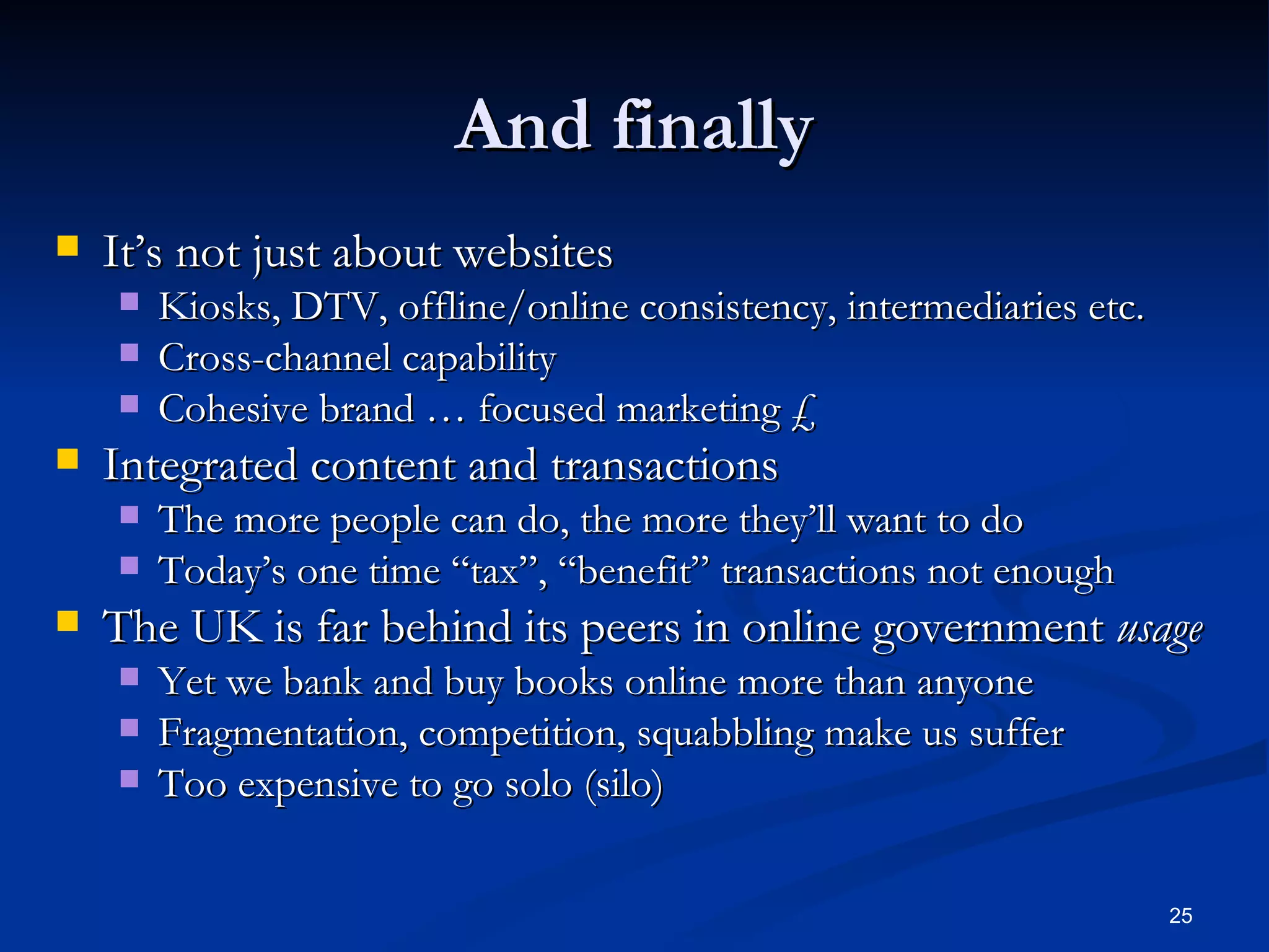 And finally It’s not just about websites Kiosks, DTV, offline/online consistency, intermediaries etc. Cross-channel capability Cohesive brand … focused marketing £ Integrated content and transactions The more people can do, the more they’ll want to do Today’s one time “tax”, “benefit” transactions not enough The UK is far behind its peers in online government  usage Yet we bank and buy books online more than anyone Fragmentation, competition, squabbling make us suffer Too expensive to go solo (silo) 