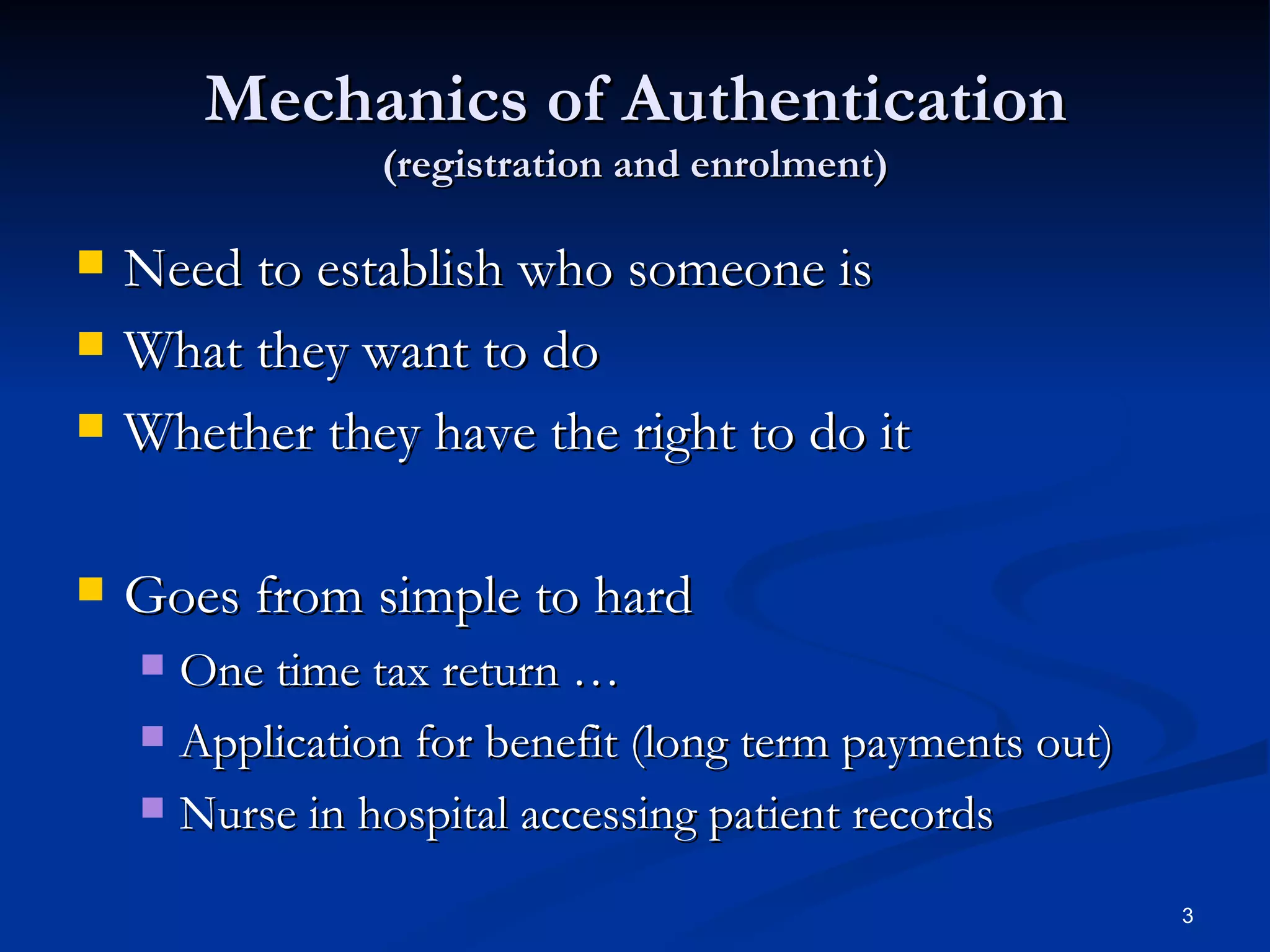Mechanics of Authentication (registration and enrolment) Need to establish who someone is What they want to do Whether they have the right to do it Goes from simple to hard One time tax return … Application for benefit (long term payments out) Nurse in hospital accessing patient records 