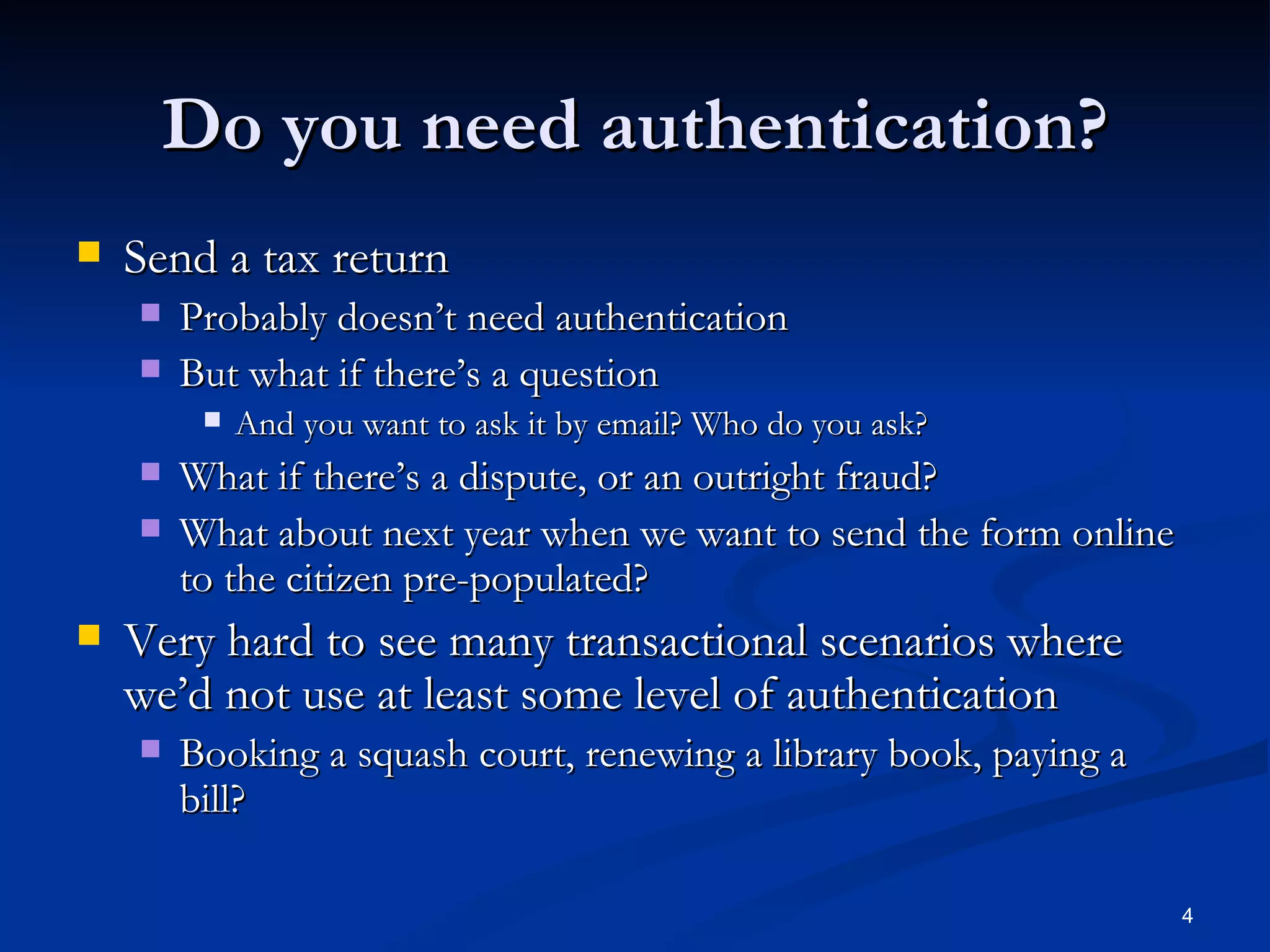 Do you need authentication? Send a tax return Probably doesn’t need authentication But what if there’s a question And you want to ask it by email? Who do you ask? What if there’s a dispute, or an outright fraud? What about next year when we want to send the form online to the citizen pre-populated? Very hard to see many transactional scenarios where we’d not use at least some level of authentication Booking a squash court, renewing a library book, paying a bill? 