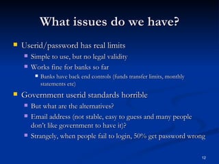 What issues do we have? Userid/password has real limits Simple to use, but no legal validity Works fine for banks so far Banks have back end controls (funds transfer limits, monthly statements etc) Government userid standards horrible But what are the alternatives? Email address (not stable, easy to guess and many people don’t like government to have it)? Strangely, when people fail to login, 50% get password wrong 