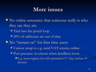 More issues No online assurance that someone really is who they say they are Tied into the postal loop 20% of addresses are out of date No “instant on” for first time users Cannot setup to e.g. send VAT returns online Puts pressure on citizen when deadlines loom E.g. must register for self assessment 5-7 days before 31 st  January 