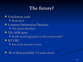 The future? Entitlement cards Biometrics? Common Information Database One citizen identifier? The NHS spine Health record aggregation as the common link? BT URU Part of the network of trust All of them probably 3-5 years away? 