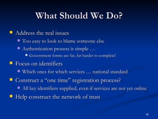 What Should We Do? Address the real issues Too easy to look to blame someone else Authentication process is simple … Government forms are far, far harder to complete! Focus on identifiers Which ones for which services … national standard Construct a “one time” registration process? All key identifiers supplied, even if services are not yet online Help construct the network of trust 