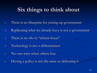 Six things to think about There is no blueprint for joining up government Replicating what we already have is not e-government There is no silo in “citizen focus” Technology is not a differentiator No-one wins when others lose Having a policy is not the same as delivering it 
