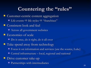 Countering the “rules”  Customer-centric content aggregation  Life events    life styles    “franchises” Consistent look and feel  Across all government websites Economies of scale Do it once, do it right, do it all over Take spend away from technology Focus it on information and services (use the source, Luke) Central infrastructure – local, regional and national Drive customer take-up Partnerships with intermediaries 