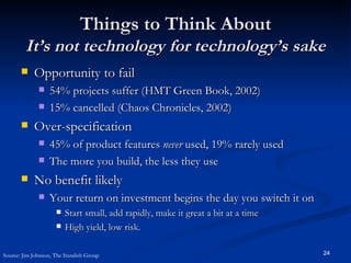 Things to Think About It’s not technology for technology’s sake Opportunity to fail 54% projects suffer (HMT Green Book, 2002) 15% cancelled (Chaos Chronicles, 2002) Over-specification 45% of product features  never  used, 19% rarely used The more you build, the less they use No benefit likely Your return on investment begins the day you switch it on Start small, add rapidly, make it great a bit at a time High yield, low risk. Source: Jim Johnson, The Standish Group 