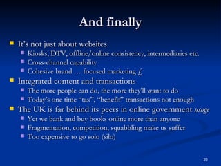 And finally It’s not just about websites Kiosks, DTV, offline/online consistency, intermediaries etc. Cross-channel capability Cohesive brand … focused marketing £ Integrated content and transactions The more people can do, the more they’ll want to do Today’s one time “tax”, “benefit” transactions not enough The UK is far behind its peers in online government  usage Yet we bank and buy books online more than anyone Fragmentation, competition, squabbling make us suffer Too expensive to go solo (silo) 