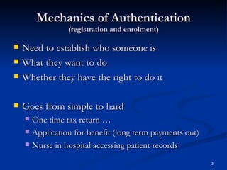 Mechanics of Authentication (registration and enrolment) Need to establish who someone is What they want to do Whether they have the right to do it Goes from simple to hard One time tax return … Application for benefit (long term payments out) Nurse in hospital accessing patient records 