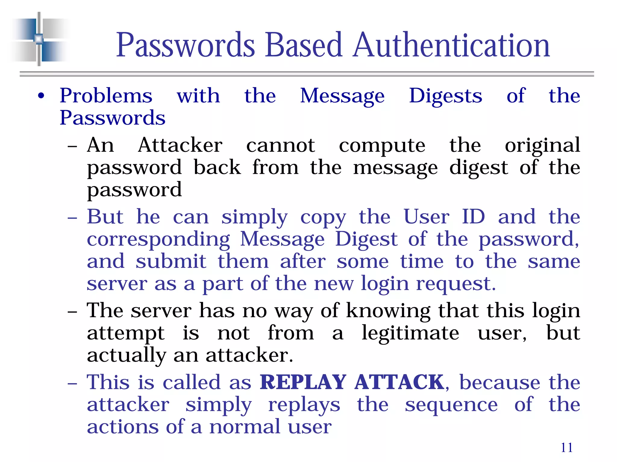 11
Passwords Based Authentication
• Problems with the Message Digests of the
Passwords
– An Attacker cannot compute the original
password back from the message digest of the
password
– But he can simply copy the User ID and the
corresponding Message Digest of the password,
and submit them after some time to the same
server as a part of the new login request.
– The server has no way of knowing that this login
attempt is not from a legitimate user, but
actually an attacker.
– This is called as REPLAY ATTACK, because the
attacker simply replays the sequence of the
actions of a normal user
 