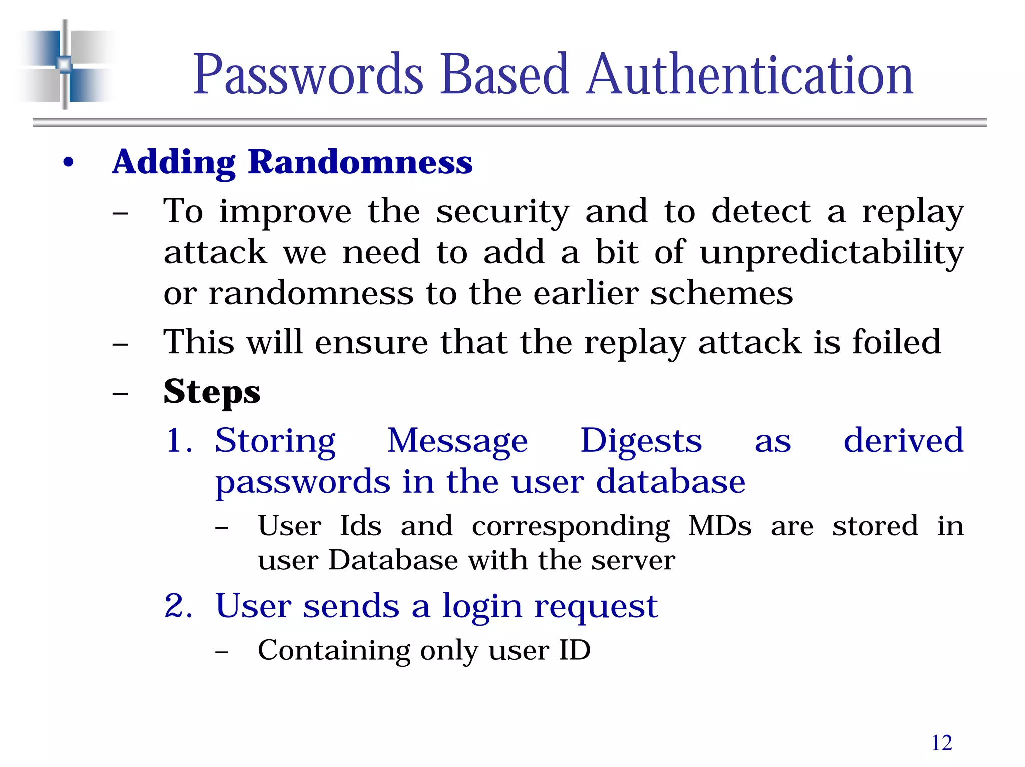 12
Passwords Based Authentication
• Adding Randomness
– To improve the security and to detect a replay
attack we need to add a bit of unpredictability
or randomness to the earlier schemes
– This will ensure that the replay attack is foiled
– Steps
1. Storing Message Digests as derived
passwords in the user database
– User Ids and corresponding MDs are stored in
user Database with the server
2. User sends a login request
– Containing only user ID
 