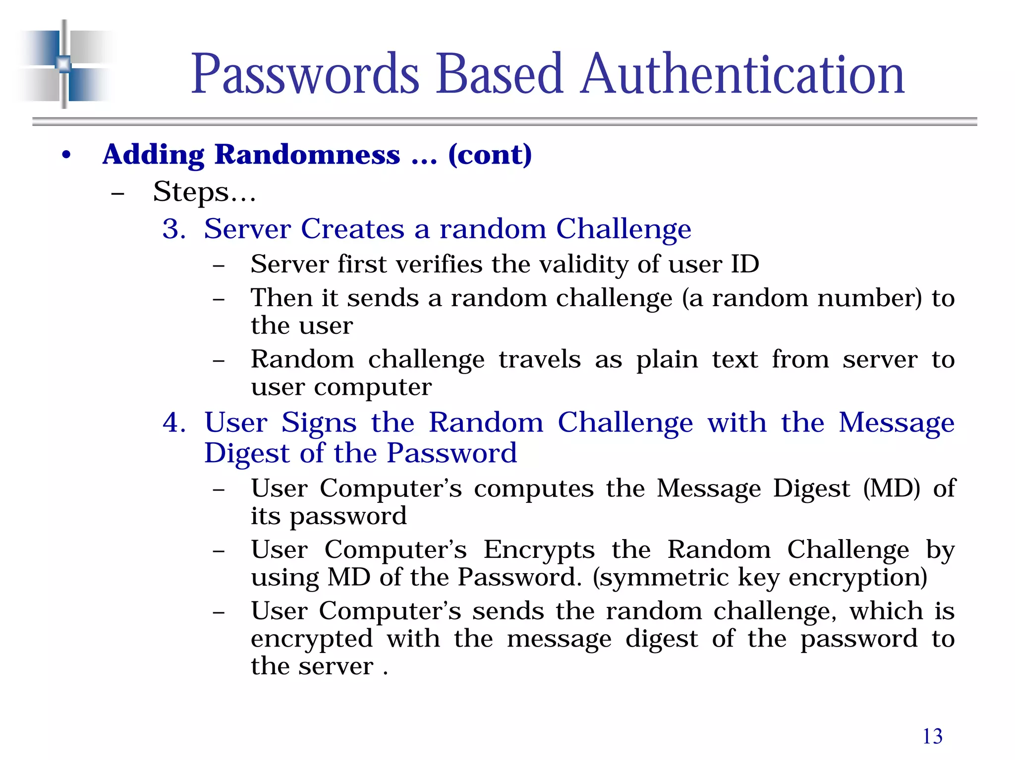 13
Passwords Based Authentication
• Adding Randomness … (cont)
– Steps…
3. Server Creates a random Challenge
– Server first verifies the validity of user ID
– Then it sends a random challenge (a random number) to
the user
– Random challenge travels as plain text from server to
user computer
4. User Signs the Random Challenge with the Message
Digest of the Password
– User Computer’s computes the Message Digest (MD) of
its password
– User Computer’s Encrypts the Random Challenge by
using MD of the Password. (symmetric key encryption)
– User Computer’s sends the random challenge, which is
encrypted with the message digest of the password to
the server .
 