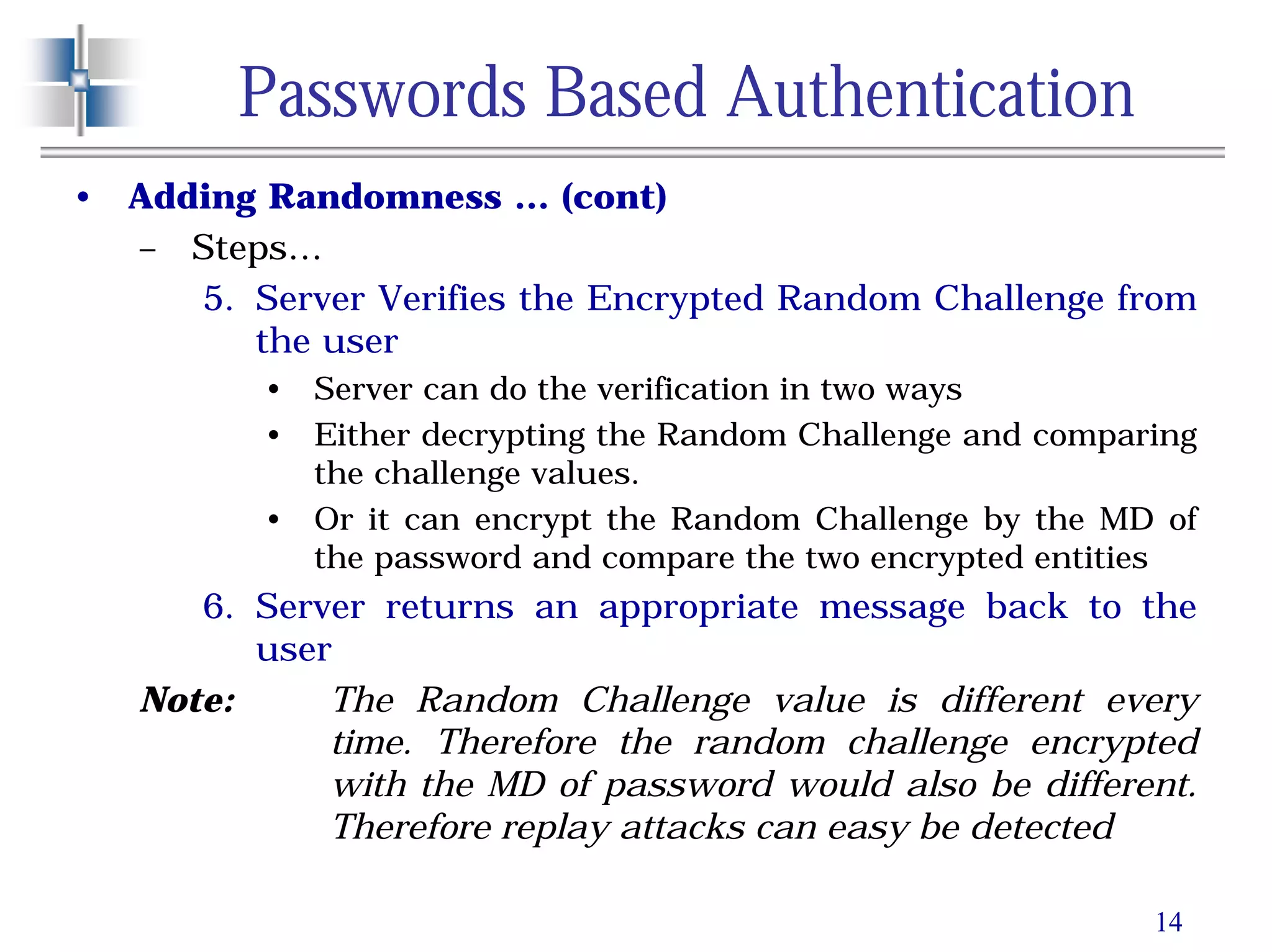 14
Passwords Based Authentication
• Adding Randomness … (cont)
– Steps…
5. Server Verifies the Encrypted Random Challenge from
the user
• Server can do the verification in two ways
• Either decrypting the Random Challenge and comparing
the challenge values.
• Or it can encrypt the Random Challenge by the MD of
the password and compare the two encrypted entities
6. Server returns an appropriate message back to the
user
Note: The Random Challenge value is different every
time. Therefore the random challenge encrypted
with the MD of password would also be different.
Therefore replay attacks can easy be detected
 