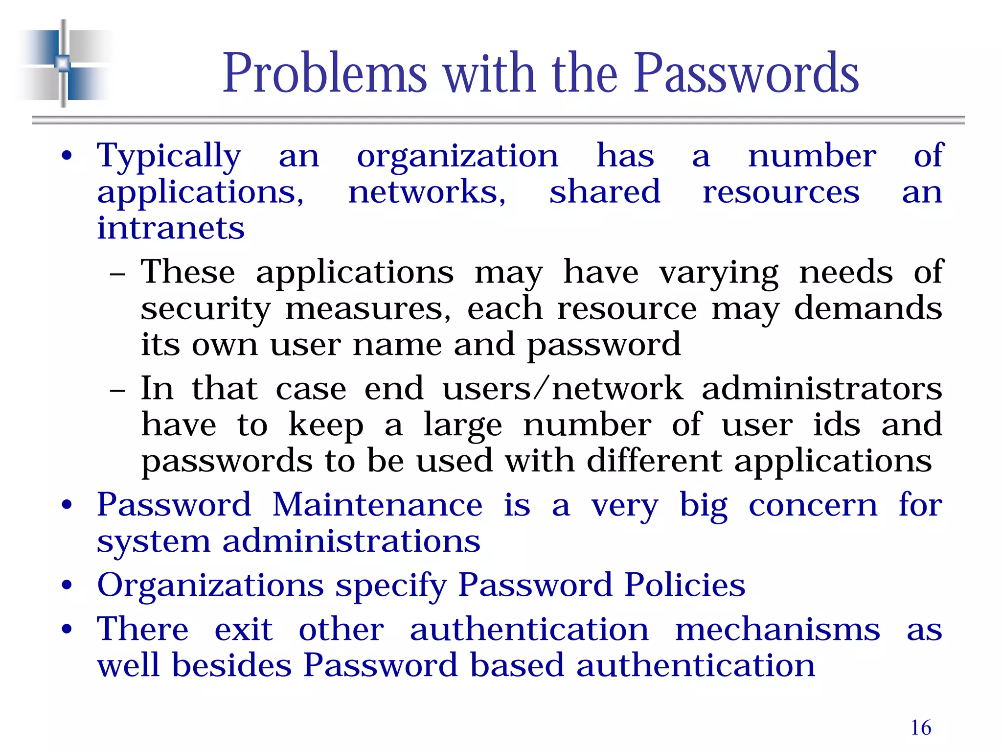 16
Problems with the Passwords
• Typically an organization has a number of
applications, networks, shared resources an
intranets
– These applications may have varying needs of
security measures, each resource may demands
its own user name and password
– In that case end users/network administrators
have to keep a large number of user ids and
passwords to be used with different applications
• Password Maintenance is a very big concern for
system administrations
• Organizations specify Password Policies
• There exit other authentication mechanisms as
well besides Password based authentication
 