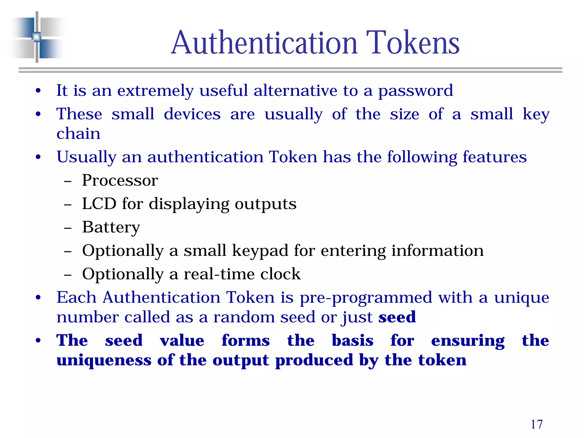 17
Authentication Tokens
• It is an extremely useful alternative to a password
• These small devices are usually of the size of a small key
chain
• Usually an authentication Token has the following features
– Processor
– LCD for displaying outputs
– Battery
– Optionally a small keypad for entering information
– Optionally a real-time clock
• Each Authentication Token is pre-programmed with a unique
number called as a random seed or just seed
• The seed value forms the basis for ensuring the
uniqueness of the output produced by the token
 
