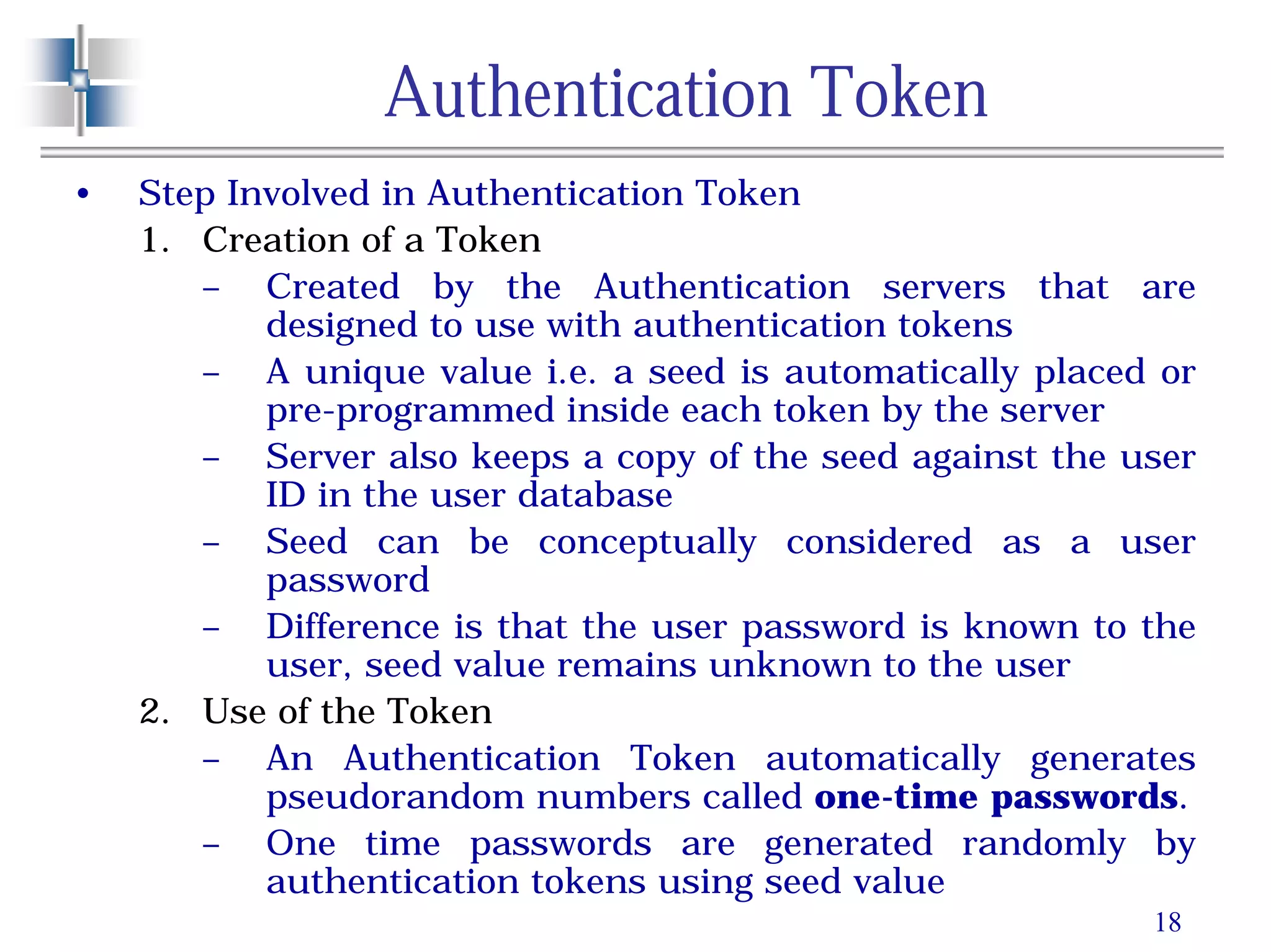 18
Authentication Token
• Step Involved in Authentication Token
1. Creation of a Token
– Created by the Authentication servers that are
designed to use with authentication tokens
– A unique value i.e. a seed is automatically placed or
pre-programmed inside each token by the server
– Server also keeps a copy of the seed against the user
ID in the user database
– Seed can be conceptually considered as a user
password
– Difference is that the user password is known to the
user, seed value remains unknown to the user
2. Use of the Token
– An Authentication Token automatically generates
pseudorandom numbers called one-time passwords.
– One time passwords are generated randomly by
authentication tokens using seed value
 