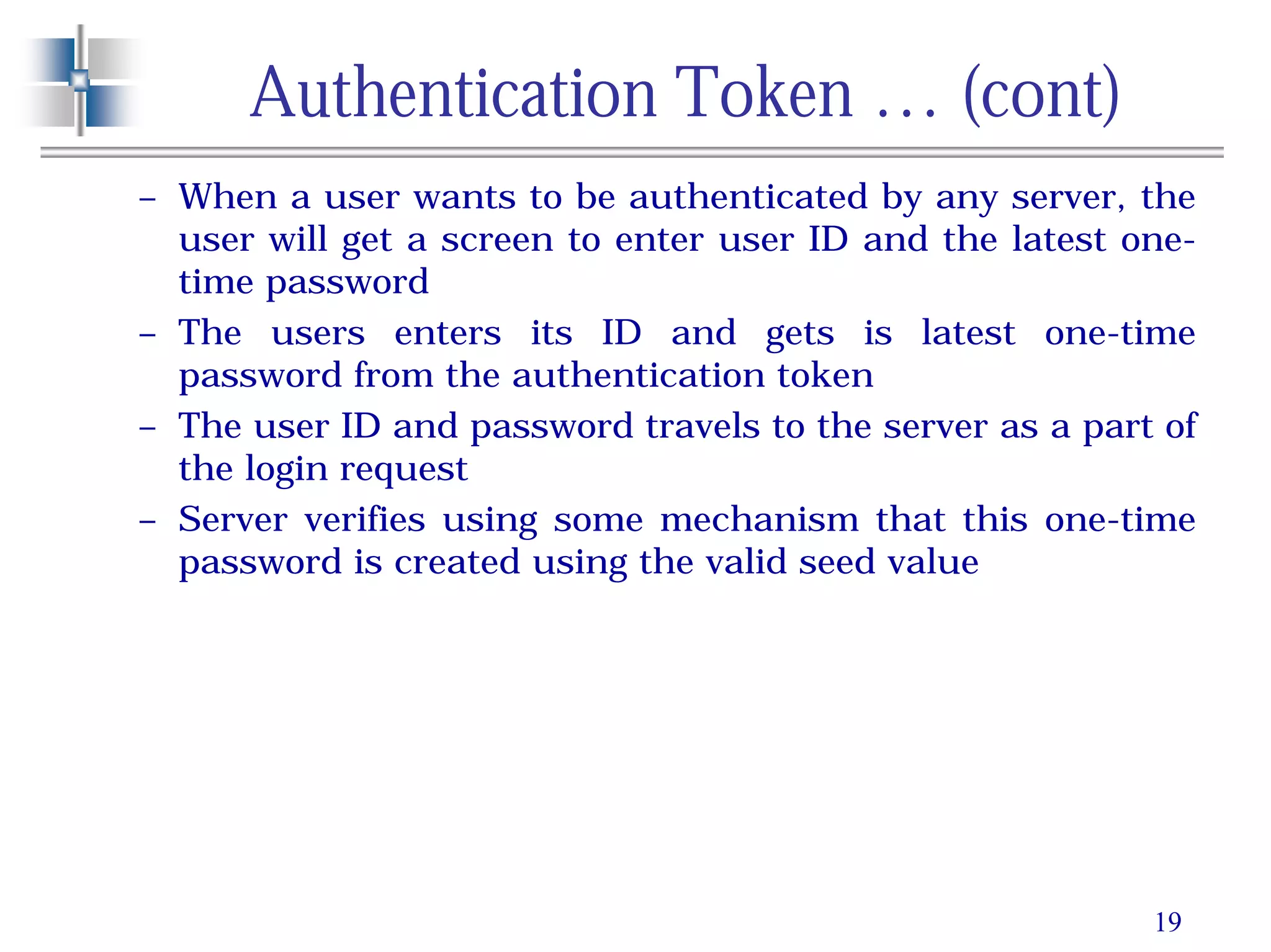 19
Authentication Token … (cont)
– When a user wants to be authenticated by any server, the
user will get a screen to enter user ID and the latest one-
time password
– The users enters its ID and gets is latest one-time
password from the authentication token
– The user ID and password travels to the server as a part of
the login request
– Server verifies using some mechanism that this one-time
password is created using the valid seed value
 