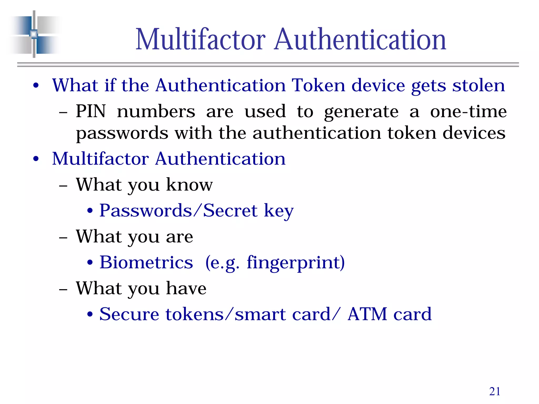 21
Multifactor Authentication
• What if the Authentication Token device gets stolen
– PIN numbers are used to generate a one-time
passwords with the authentication token devices
• Multifactor Authentication
– What you know
• Passwords/Secret key
– What you are
• Biometrics (e.g. fingerprint)
– What you have
• Secure tokens/smart card/ ATM card
 