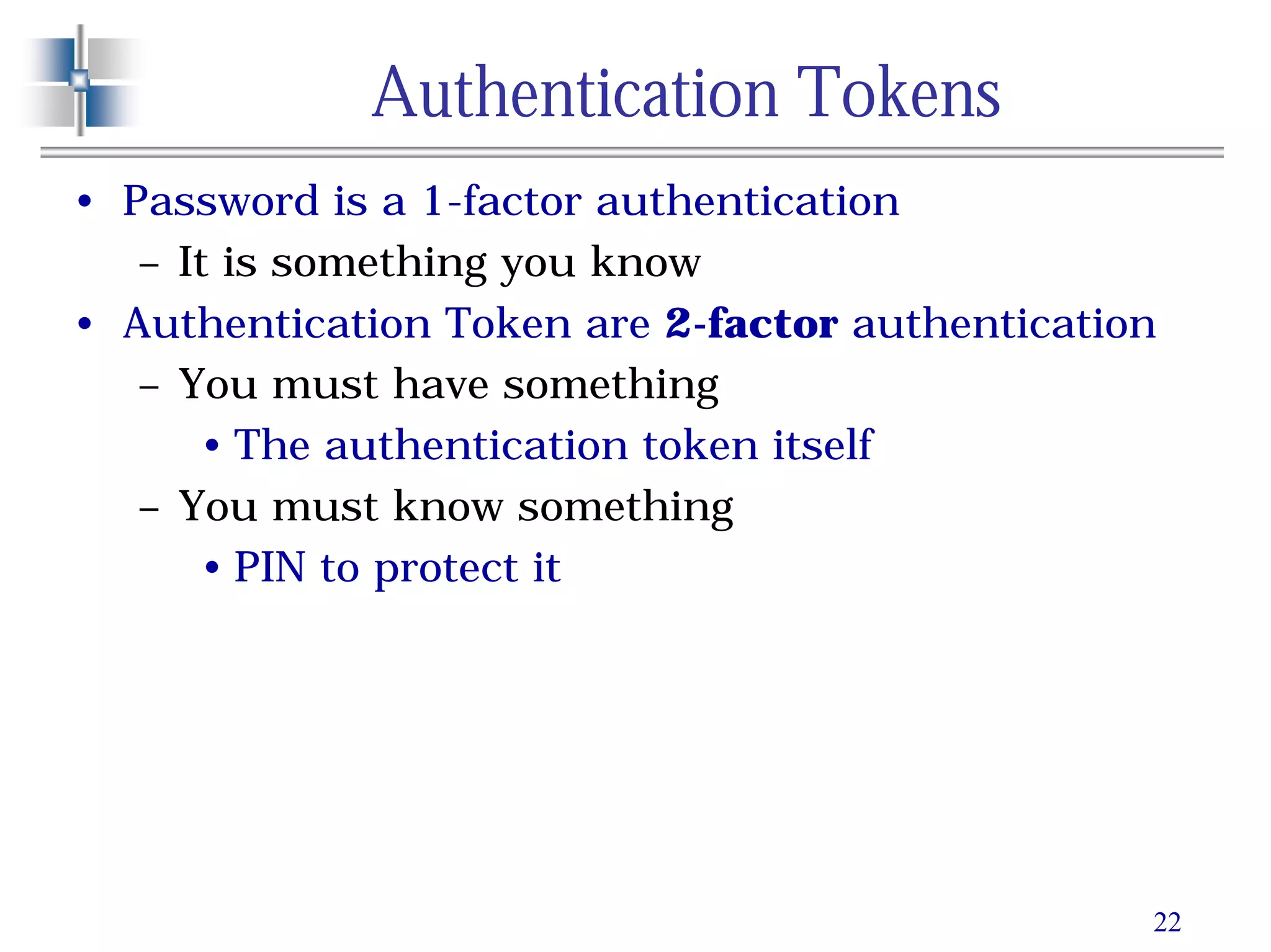 22
Authentication Tokens
• Password is a 1-factor authentication
– It is something you know
• Authentication Token are 2-factor authentication
– You must have something
• The authentication token itself
– You must know something
• PIN to protect it
 