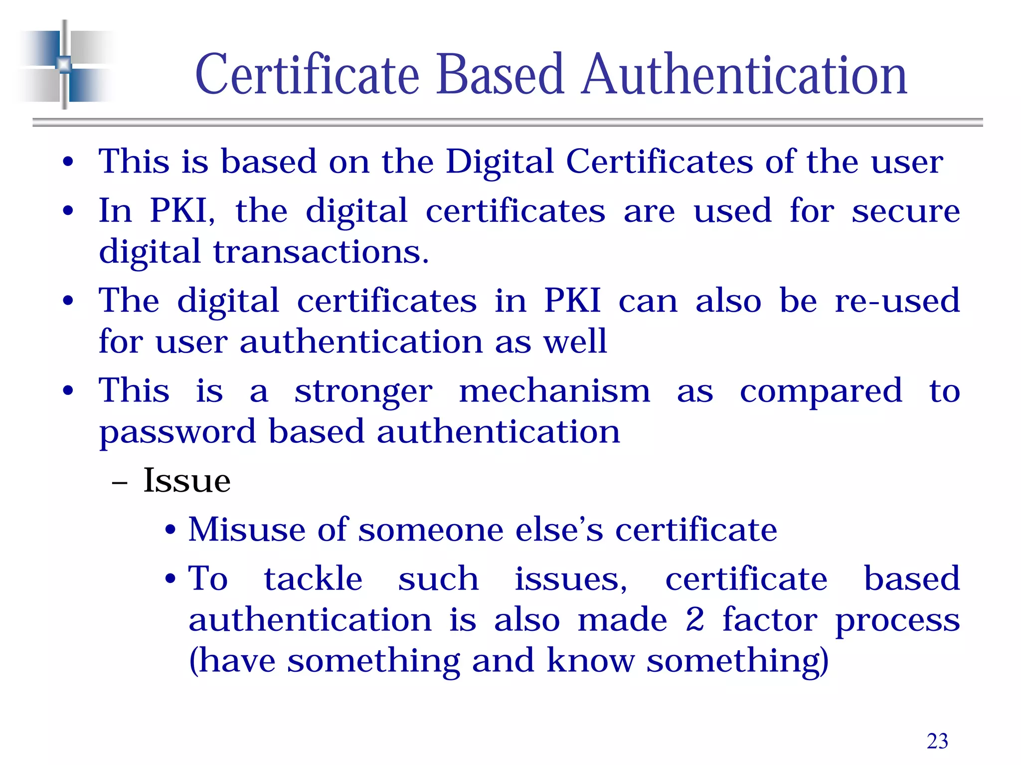 23
Certificate Based Authentication
• This is based on the Digital Certificates of the user
• In PKI, the digital certificates are used for secure
digital transactions.
• The digital certificates in PKI can also be re-used
for user authentication as well
• This is a stronger mechanism as compared to
password based authentication
– Issue
• Misuse of someone else’s certificate
• To tackle such issues, certificate based
authentication is also made 2 factor process
(have something and know something)
 