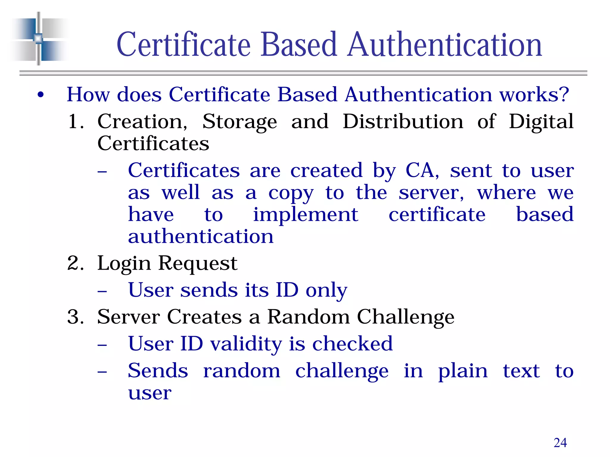 24
Certificate Based Authentication
• How does Certificate Based Authentication works?
1. Creation, Storage and Distribution of Digital
Certificates
– Certificates are created by CA, sent to user
as well as a copy to the server, where we
have to implement certificate based
authentication
2. Login Request
– User sends its ID only
3. Server Creates a Random Challenge
– User ID validity is checked
– Sends random challenge in plain text to
user
 