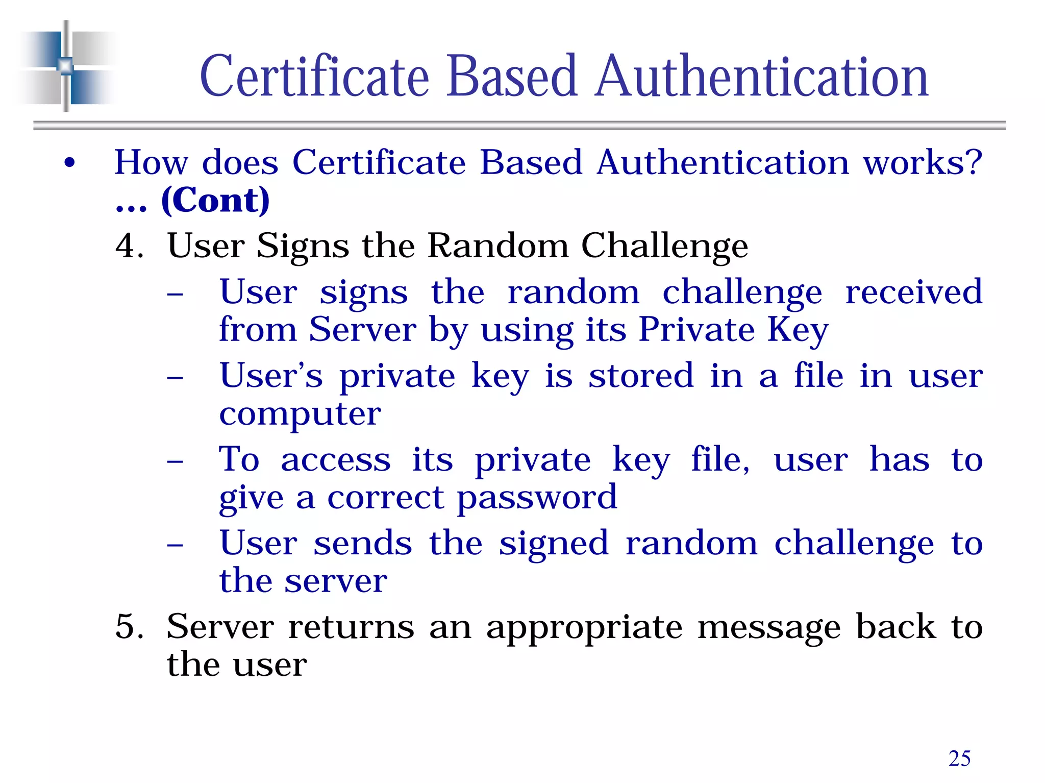 25
Certificate Based Authentication
• How does Certificate Based Authentication works?
… (Cont)
4. User Signs the Random Challenge
– User signs the random challenge received
from Server by using its Private Key
– User’s private key is stored in a file in user
computer
– To access its private key file, user has to
give a correct password
– User sends the signed random challenge to
the server
5. Server returns an appropriate message back to
the user
 