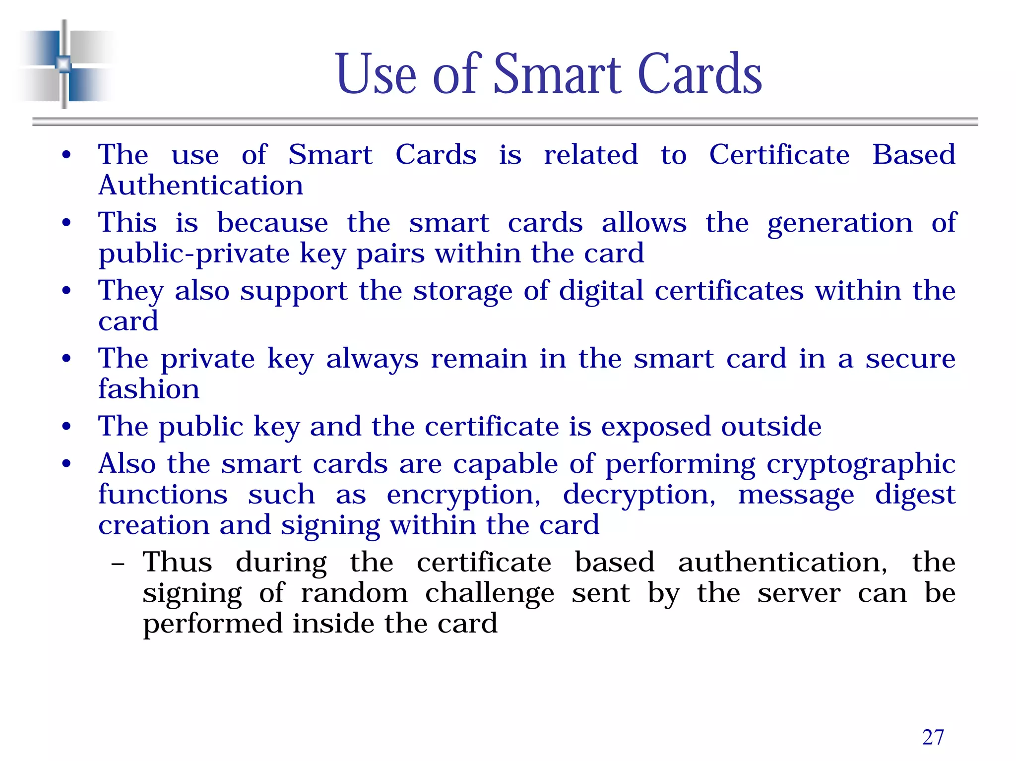 27
Use of Smart Cards
• The use of Smart Cards is related to Certificate Based
Authentication
• This is because the smart cards allows the generation of
public-private key pairs within the card
• They also support the storage of digital certificates within the
card
• The private key always remain in the smart card in a secure
fashion
• The public key and the certificate is exposed outside
• Also the smart cards are capable of performing cryptographic
functions such as encryption, decryption, message digest
creation and signing within the card
– Thus during the certificate based authentication, the
signing of random challenge sent by the server can be
performed inside the card
 